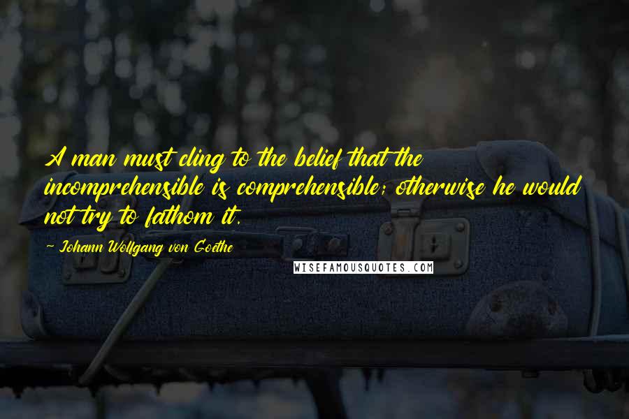 Johann Wolfgang Von Goethe Quotes: A man must cling to the belief that the incomprehensible is comprehensible; otherwise he would not try to fathom it.