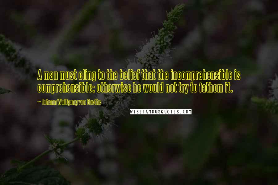 Johann Wolfgang Von Goethe Quotes: A man must cling to the belief that the incomprehensible is comprehensible; otherwise he would not try to fathom it.