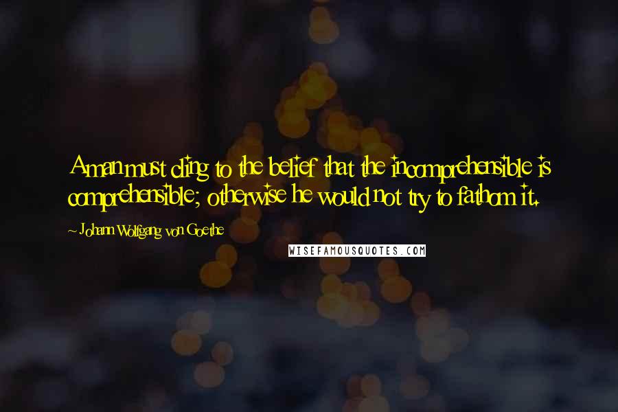 Johann Wolfgang Von Goethe Quotes: A man must cling to the belief that the incomprehensible is comprehensible; otherwise he would not try to fathom it.