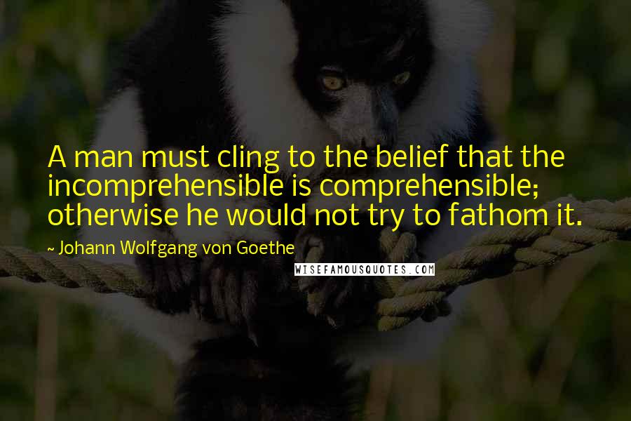 Johann Wolfgang Von Goethe Quotes: A man must cling to the belief that the incomprehensible is comprehensible; otherwise he would not try to fathom it.