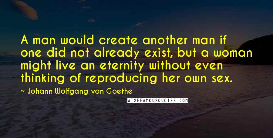 Johann Wolfgang Von Goethe Quotes: A man would create another man if one did not already exist, but a woman might live an eternity without even thinking of reproducing her own sex.