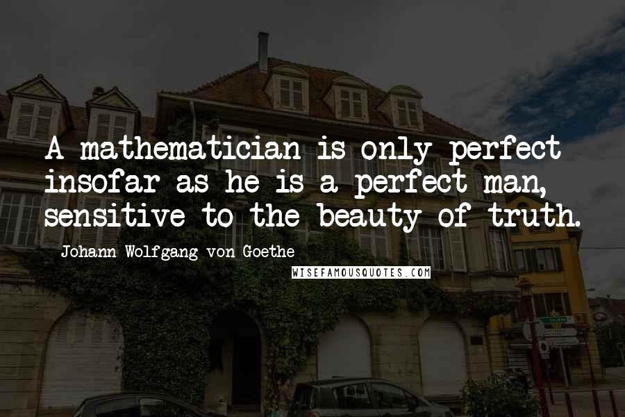 Johann Wolfgang Von Goethe Quotes: A mathematician is only perfect insofar as he is a perfect man, sensitive to the beauty of truth.