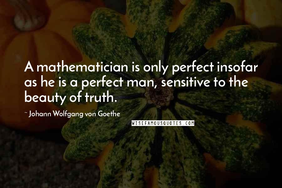 Johann Wolfgang Von Goethe Quotes: A mathematician is only perfect insofar as he is a perfect man, sensitive to the beauty of truth.