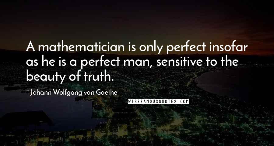 Johann Wolfgang Von Goethe Quotes: A mathematician is only perfect insofar as he is a perfect man, sensitive to the beauty of truth.