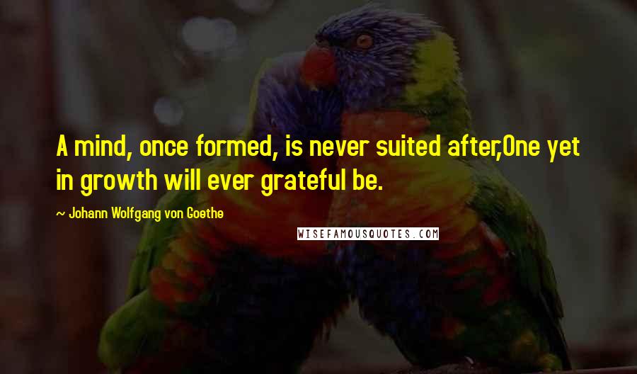 Johann Wolfgang Von Goethe Quotes: A mind, once formed, is never suited after,One yet in growth will ever grateful be.