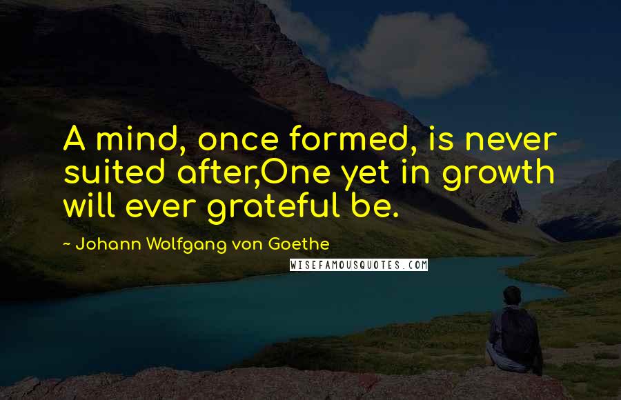Johann Wolfgang Von Goethe Quotes: A mind, once formed, is never suited after,One yet in growth will ever grateful be.