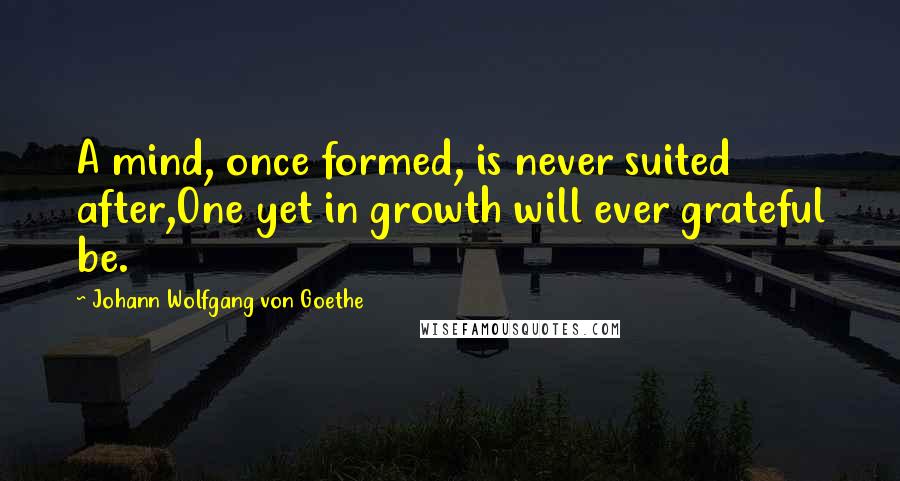 Johann Wolfgang Von Goethe Quotes: A mind, once formed, is never suited after,One yet in growth will ever grateful be.