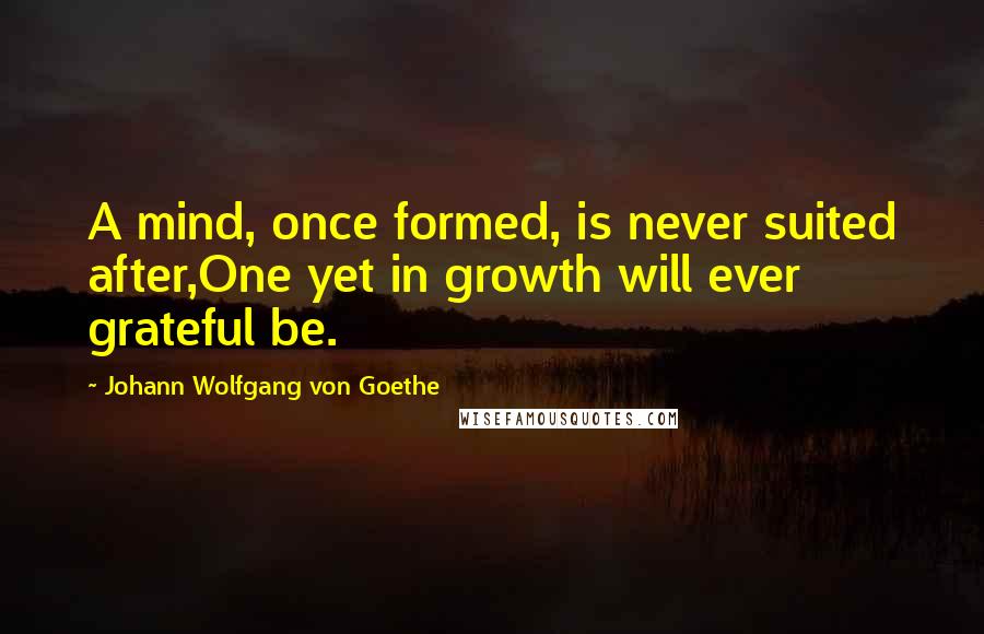 Johann Wolfgang Von Goethe Quotes: A mind, once formed, is never suited after,One yet in growth will ever grateful be.