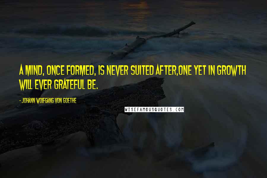 Johann Wolfgang Von Goethe Quotes: A mind, once formed, is never suited after,One yet in growth will ever grateful be.