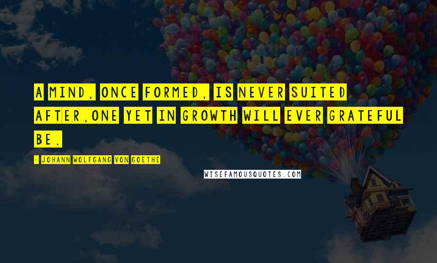 Johann Wolfgang Von Goethe Quotes: A mind, once formed, is never suited after,One yet in growth will ever grateful be.