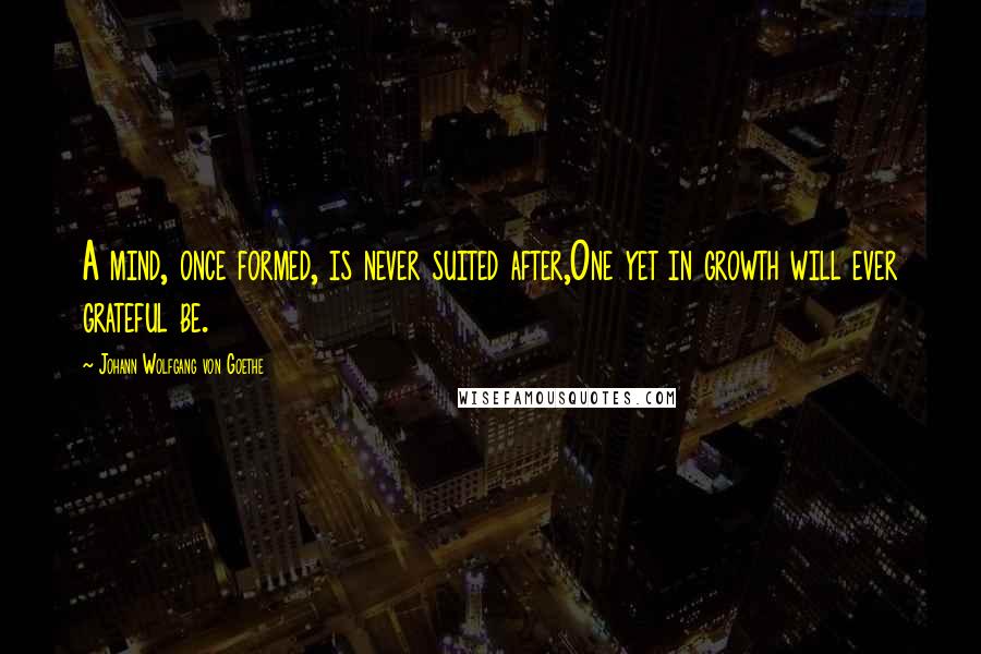 Johann Wolfgang Von Goethe Quotes: A mind, once formed, is never suited after,One yet in growth will ever grateful be.