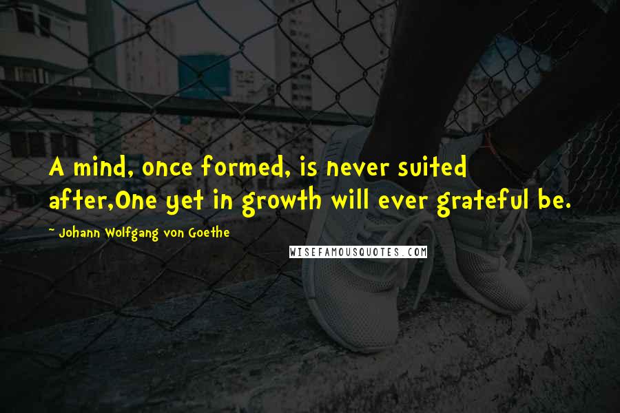 Johann Wolfgang Von Goethe Quotes: A mind, once formed, is never suited after,One yet in growth will ever grateful be.