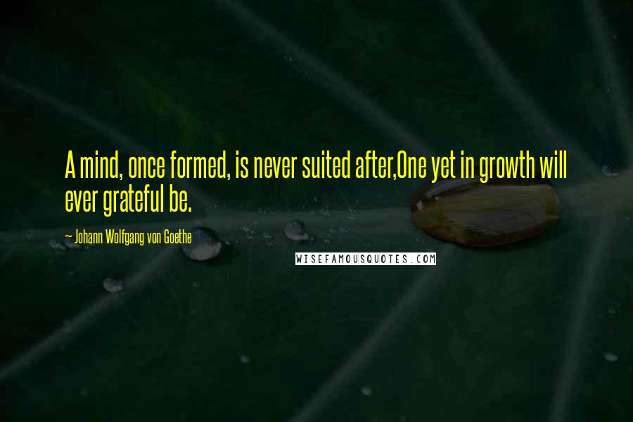 Johann Wolfgang Von Goethe Quotes: A mind, once formed, is never suited after,One yet in growth will ever grateful be.