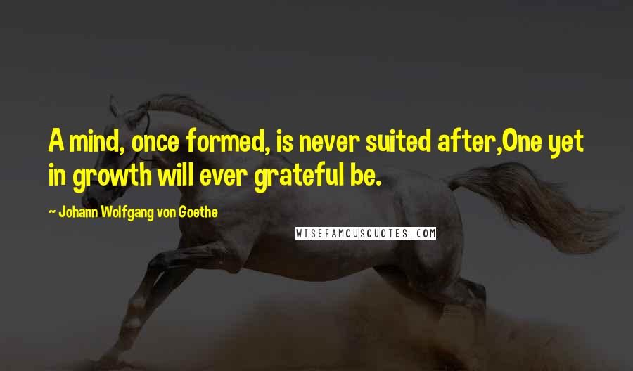 Johann Wolfgang Von Goethe Quotes: A mind, once formed, is never suited after,One yet in growth will ever grateful be.
