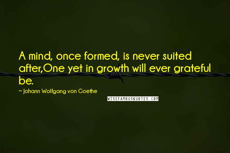 Johann Wolfgang Von Goethe Quotes: A mind, once formed, is never suited after,One yet in growth will ever grateful be.