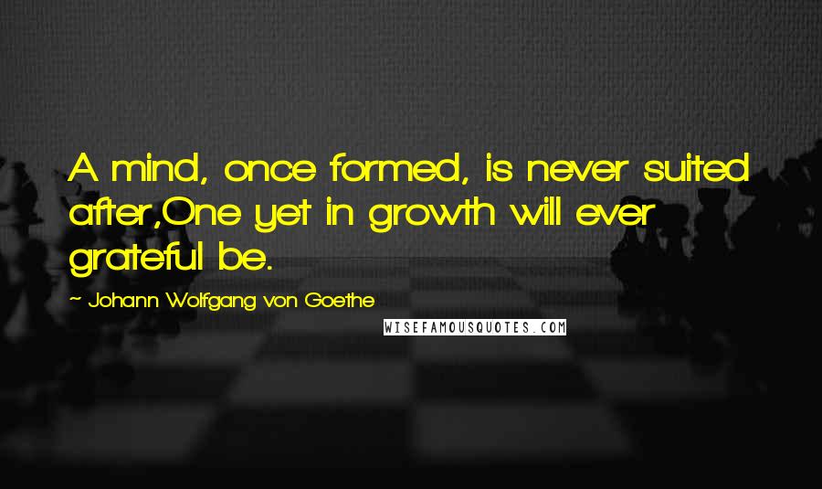 Johann Wolfgang Von Goethe Quotes: A mind, once formed, is never suited after,One yet in growth will ever grateful be.