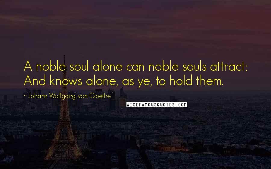 Johann Wolfgang Von Goethe Quotes: A noble soul alone can noble souls attract; And knows alone, as ye, to hold them.