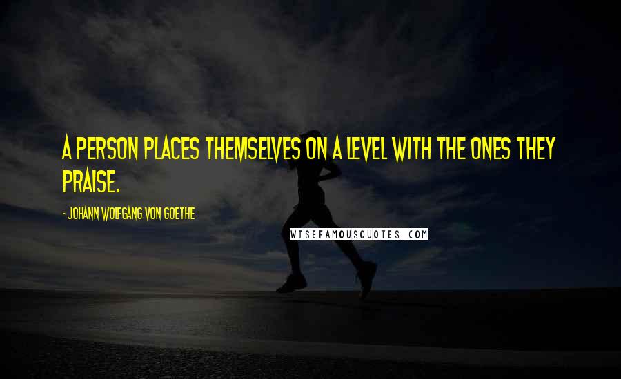 Johann Wolfgang Von Goethe Quotes: A person places themselves on a level with the ones they praise.