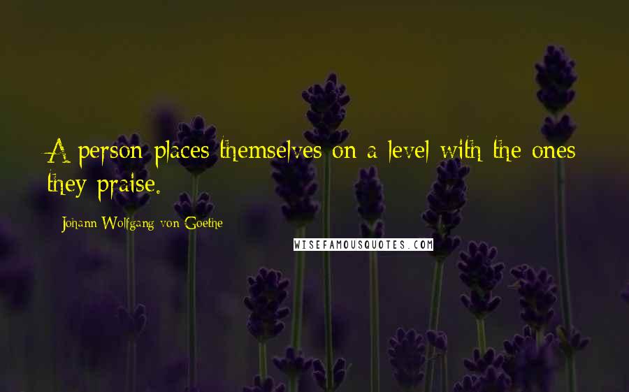Johann Wolfgang Von Goethe Quotes: A person places themselves on a level with the ones they praise.