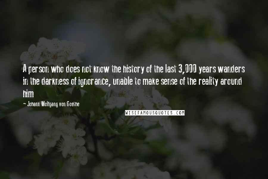 Johann Wolfgang Von Goethe Quotes: A person who does not know the history of the last 3,000 years wanders in the darkness of ignorance, unable to make sense of the reality around him