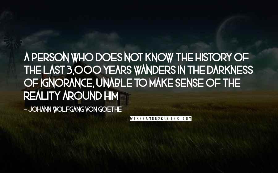 Johann Wolfgang Von Goethe Quotes: A person who does not know the history of the last 3,000 years wanders in the darkness of ignorance, unable to make sense of the reality around him