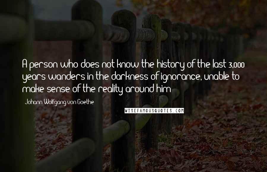 Johann Wolfgang Von Goethe Quotes: A person who does not know the history of the last 3,000 years wanders in the darkness of ignorance, unable to make sense of the reality around him