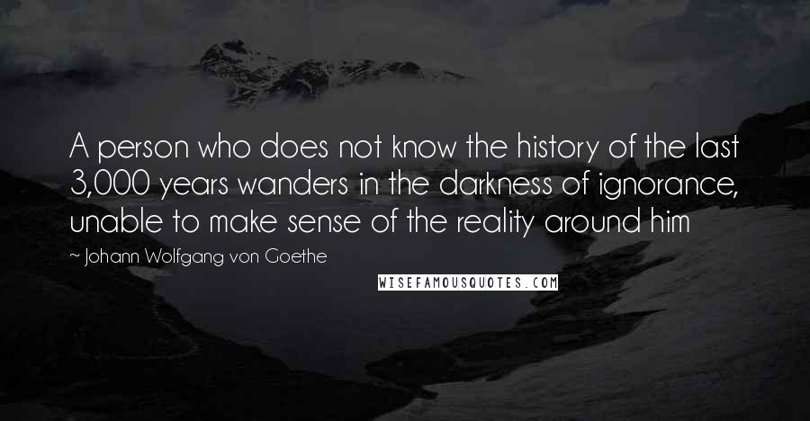 Johann Wolfgang Von Goethe Quotes: A person who does not know the history of the last 3,000 years wanders in the darkness of ignorance, unable to make sense of the reality around him