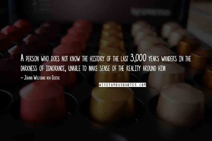 Johann Wolfgang Von Goethe Quotes: A person who does not know the history of the last 3,000 years wanders in the darkness of ignorance, unable to make sense of the reality around him