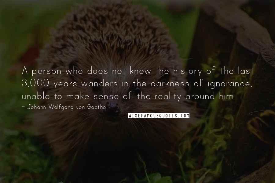 Johann Wolfgang Von Goethe Quotes: A person who does not know the history of the last 3,000 years wanders in the darkness of ignorance, unable to make sense of the reality around him