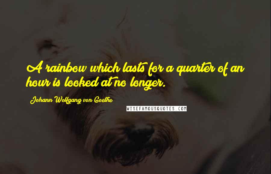 Johann Wolfgang Von Goethe Quotes: A rainbow which lasts for a quarter of an hour is looked at no longer.