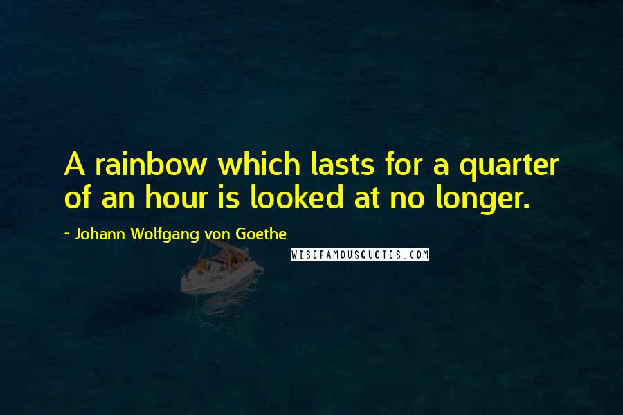 Johann Wolfgang Von Goethe Quotes: A rainbow which lasts for a quarter of an hour is looked at no longer.