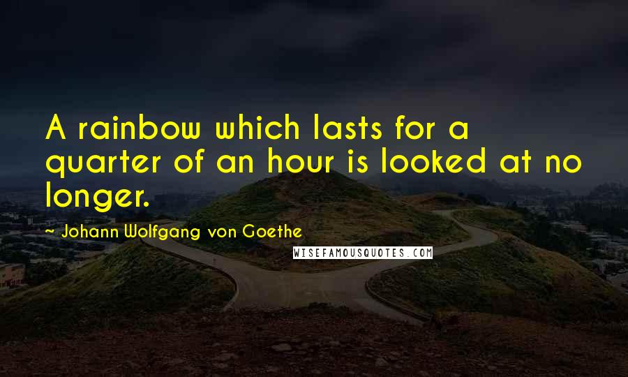 Johann Wolfgang Von Goethe Quotes: A rainbow which lasts for a quarter of an hour is looked at no longer.