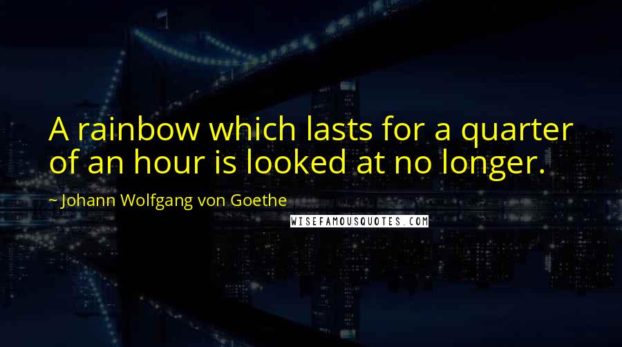 Johann Wolfgang Von Goethe Quotes: A rainbow which lasts for a quarter of an hour is looked at no longer.