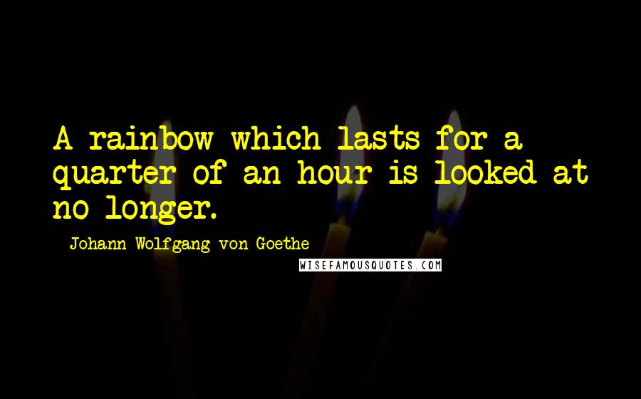 Johann Wolfgang Von Goethe Quotes: A rainbow which lasts for a quarter of an hour is looked at no longer.