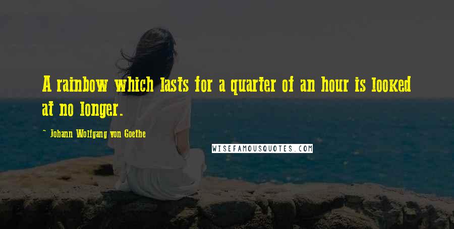 Johann Wolfgang Von Goethe Quotes: A rainbow which lasts for a quarter of an hour is looked at no longer.