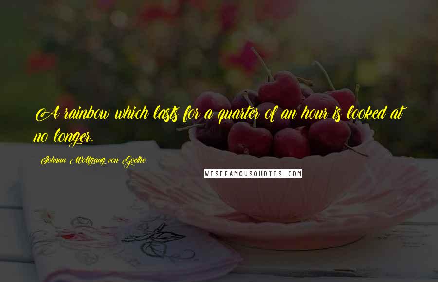 Johann Wolfgang Von Goethe Quotes: A rainbow which lasts for a quarter of an hour is looked at no longer.