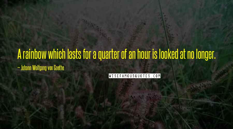 Johann Wolfgang Von Goethe Quotes: A rainbow which lasts for a quarter of an hour is looked at no longer.
