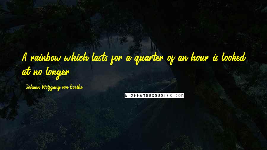 Johann Wolfgang Von Goethe Quotes: A rainbow which lasts for a quarter of an hour is looked at no longer.
