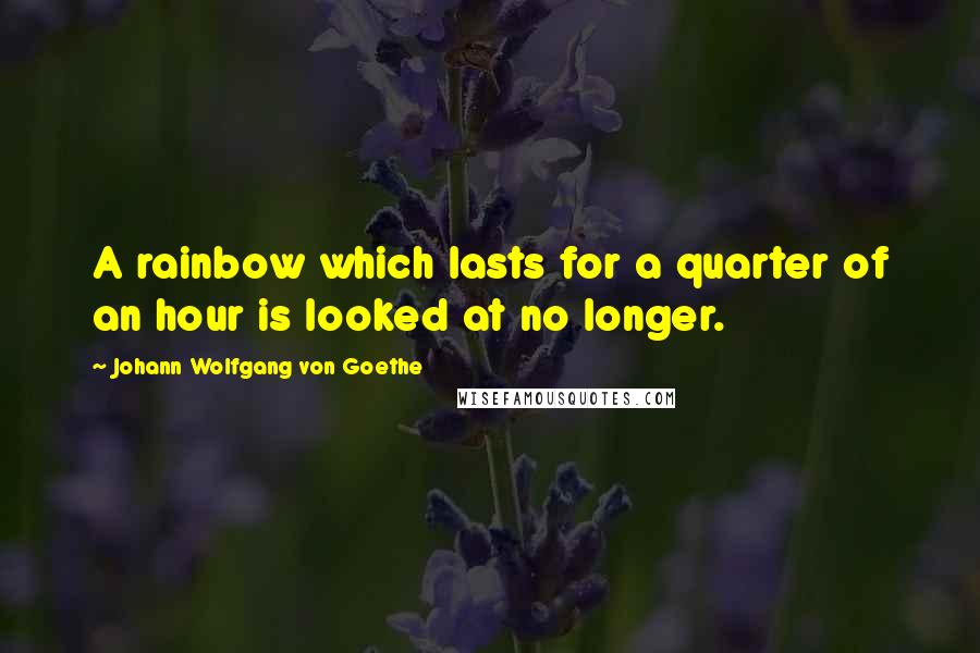 Johann Wolfgang Von Goethe Quotes: A rainbow which lasts for a quarter of an hour is looked at no longer.