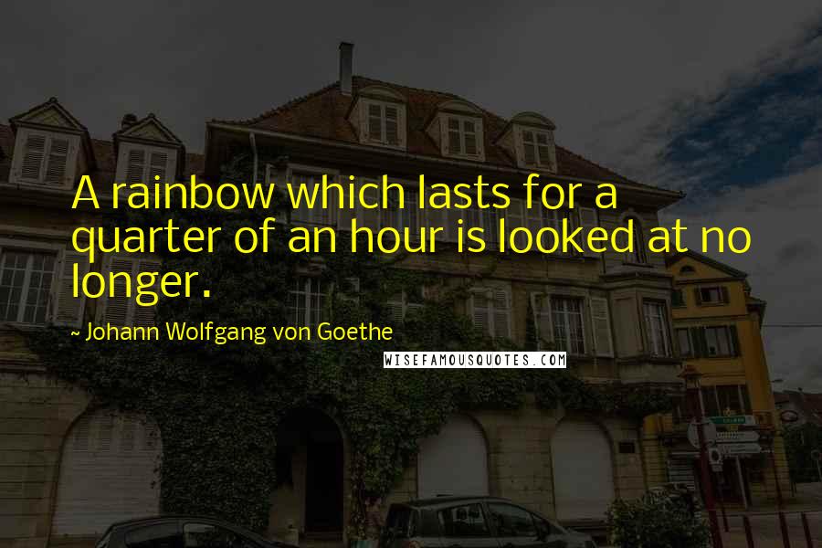 Johann Wolfgang Von Goethe Quotes: A rainbow which lasts for a quarter of an hour is looked at no longer.