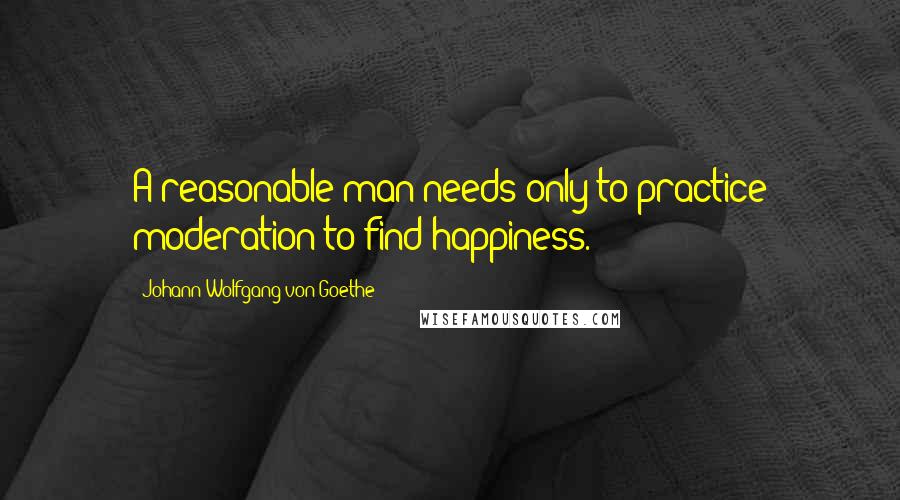 Johann Wolfgang Von Goethe Quotes: A reasonable man needs only to practice moderation to find happiness.
