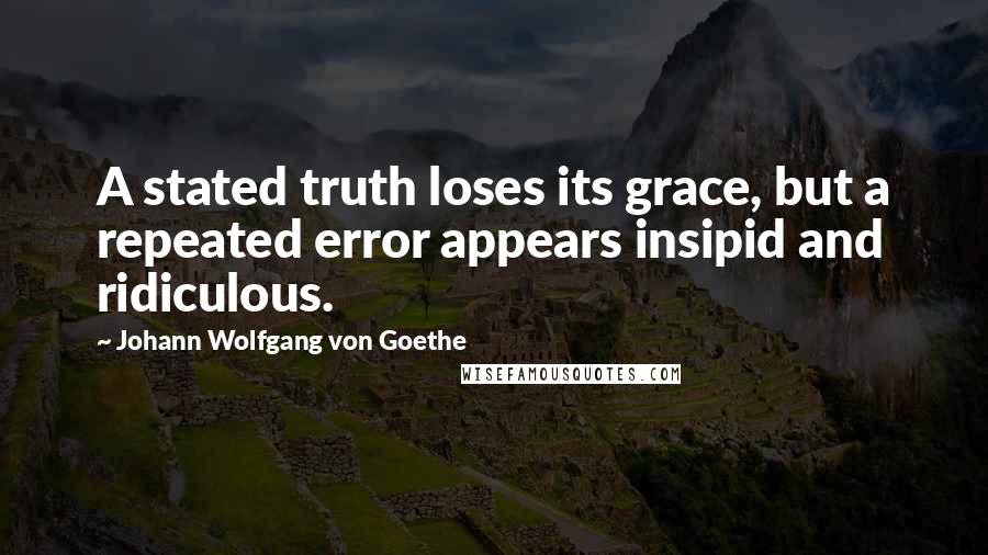 Johann Wolfgang Von Goethe Quotes: A stated truth loses its grace, but a repeated error appears insipid and ridiculous.