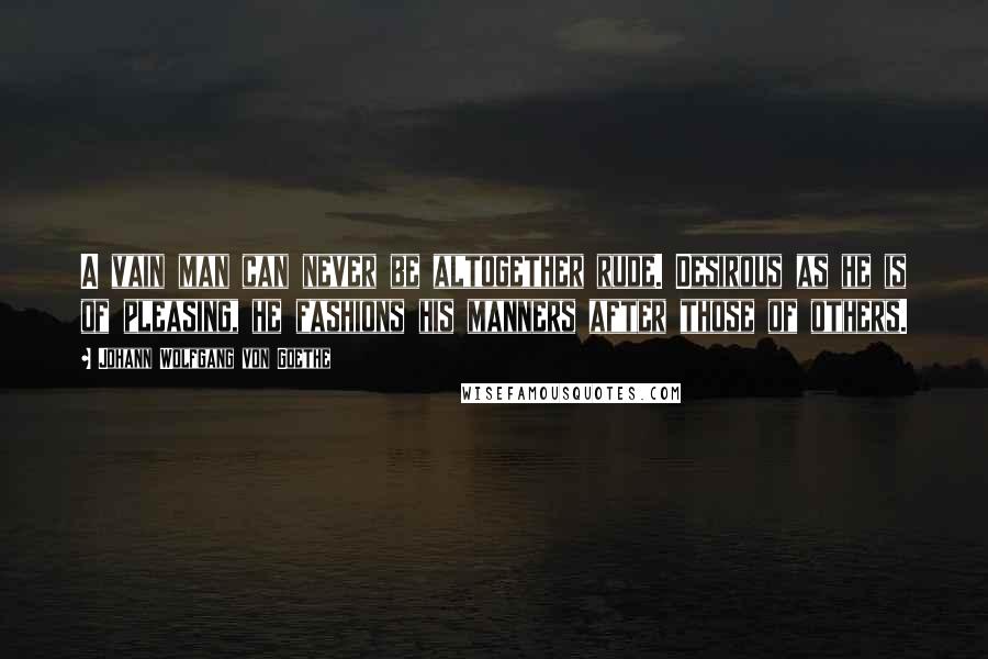 Johann Wolfgang Von Goethe Quotes: A vain man can never be altogether rude. Desirous as he is of pleasing, he fashions his manners after those of others.