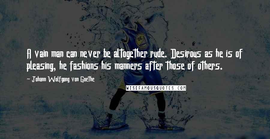 Johann Wolfgang Von Goethe Quotes: A vain man can never be altogether rude. Desirous as he is of pleasing, he fashions his manners after those of others.