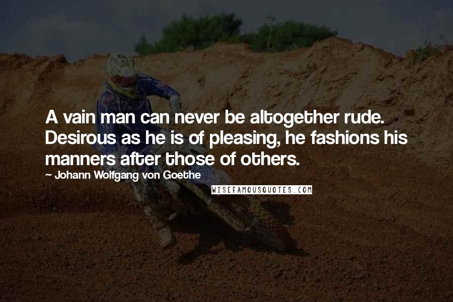 Johann Wolfgang Von Goethe Quotes: A vain man can never be altogether rude. Desirous as he is of pleasing, he fashions his manners after those of others.