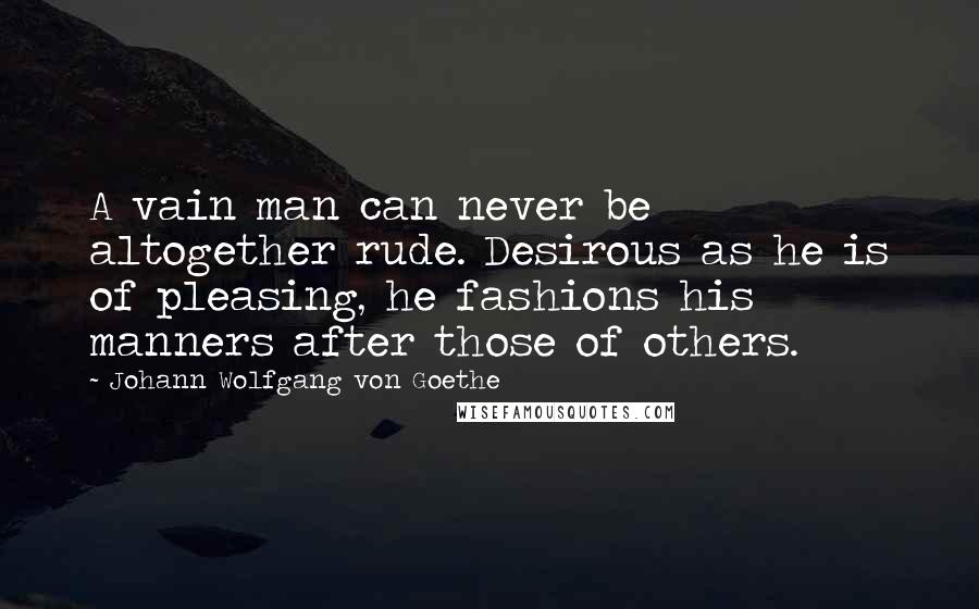 Johann Wolfgang Von Goethe Quotes: A vain man can never be altogether rude. Desirous as he is of pleasing, he fashions his manners after those of others.