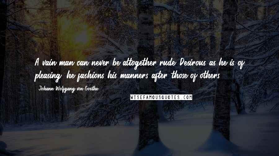 Johann Wolfgang Von Goethe Quotes: A vain man can never be altogether rude. Desirous as he is of pleasing, he fashions his manners after those of others.