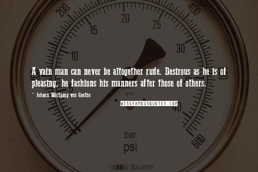 Johann Wolfgang Von Goethe Quotes: A vain man can never be altogether rude. Desirous as he is of pleasing, he fashions his manners after those of others.