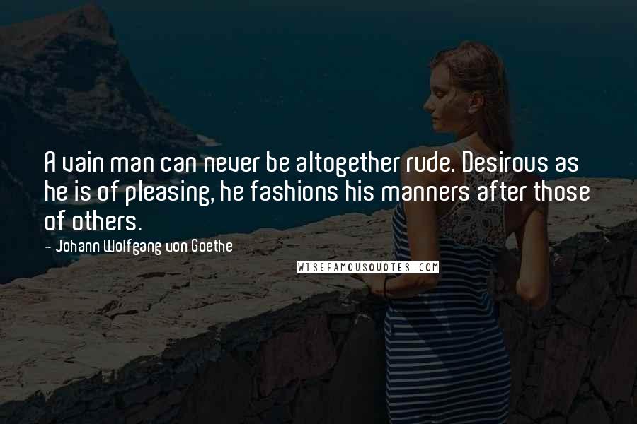 Johann Wolfgang Von Goethe Quotes: A vain man can never be altogether rude. Desirous as he is of pleasing, he fashions his manners after those of others.