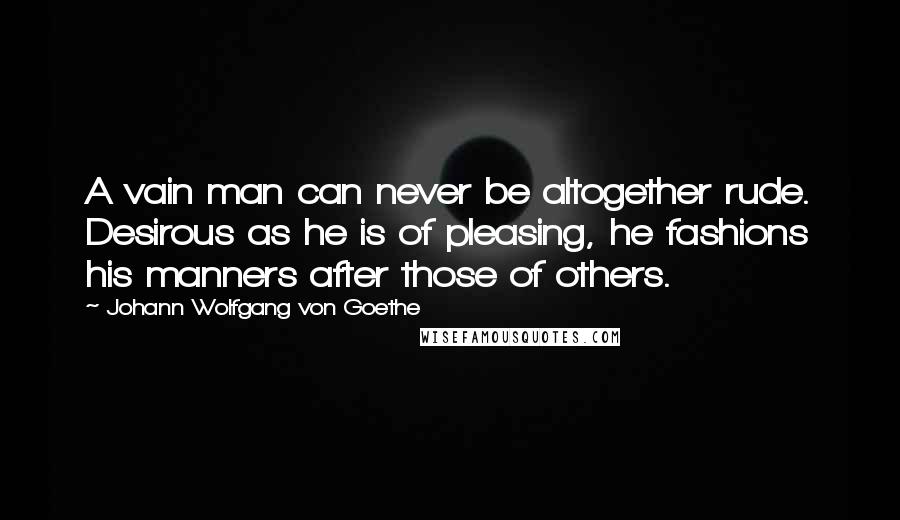 Johann Wolfgang Von Goethe Quotes: A vain man can never be altogether rude. Desirous as he is of pleasing, he fashions his manners after those of others.